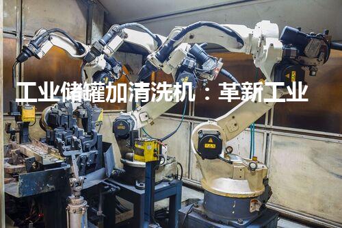 工业储罐加清洗机：革新工业清洁方式，提升生产效率！