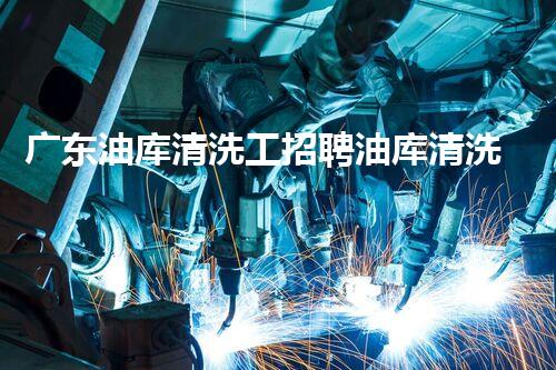 广东油库清洗工招聘油库清洗行业新机遇等你来探索！