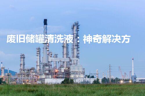 废旧储罐清洗液：神奇解决方案，还原废弃储罐的新生！