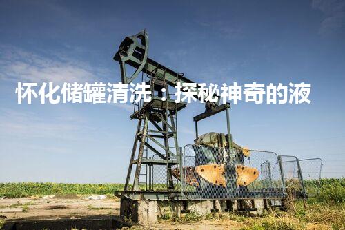 怀化储罐清洗：探秘神奇的液体魔术师，解密隐藏在储罐中的秘密！