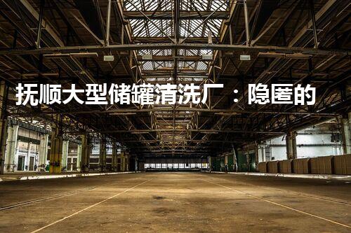 抚顺大型储罐清洗厂：隐匿的秘密，背后到底隐藏着什么？