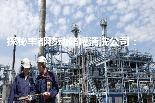 探秘丰都移动储罐清洗公司：解密隐秘的清洁技术！