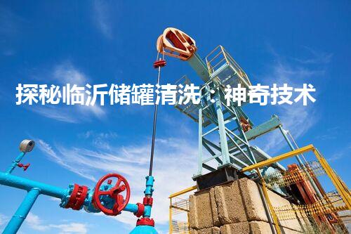 探秘临沂储罐清洗：神奇技术揭开沉淀之谜！