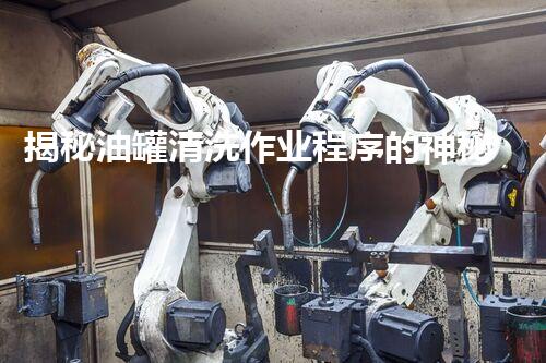 揭秘油罐清洗作业程序的神秘面纱？你所不知道的安全与效率！