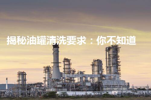 揭秘油罐清洗要求：你不知道的安全与高效的关键！