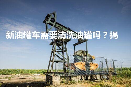 新油罐车需要清洗油罐吗？揭秘不为人知的行业内幕！
