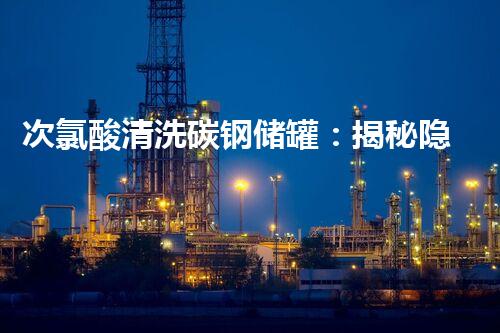 次氯酸清洗碳钢储罐：揭秘隐藏的危险与安全解决方案！
