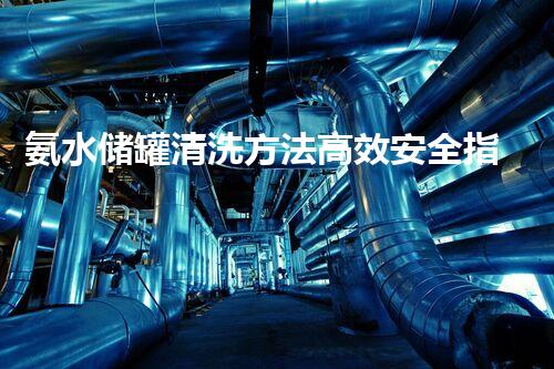 氨水储罐清洗方法高效安全指南