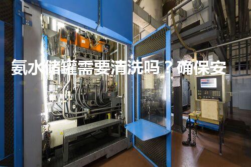 氨水储罐需要清洗吗？确保安全与效率的必要步骤