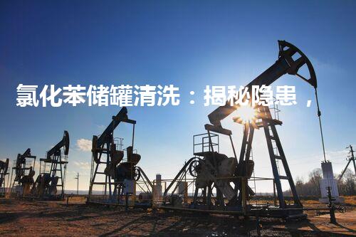 氯化苯储罐清洗：揭秘隐患，保护环境！