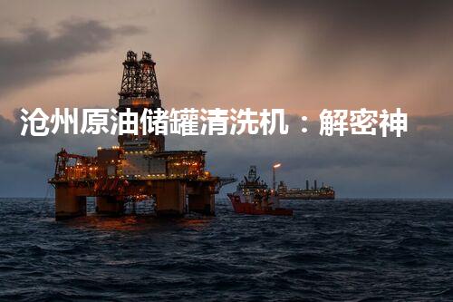 沧州原油储罐清洗机：解密神秘黑匣子，揭开石油行业的隐秘面纱！