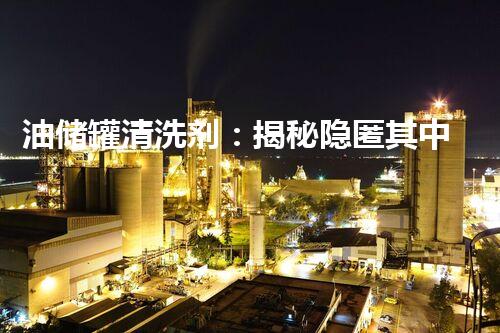 油储罐清洗剂：揭秘隐匿其中的惊人秘密！