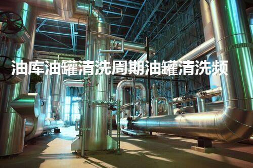 油库油罐清洗周期油罐清洗频率背后的秘密和技巧揭秘