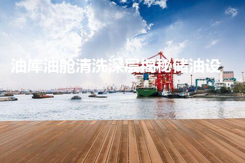 油库油舱清洗深层揭秘储油设备的清洁与维护之道！