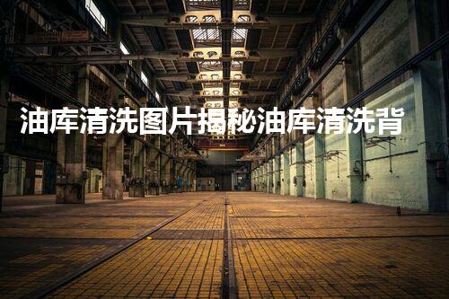 油库清洗图片揭秘油库清洗背后的秘密与技巧！