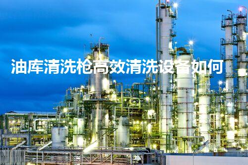 油库清洗枪高效清洗设备如何提升油储安全性