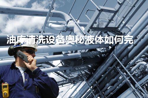 油库清洗设备奥秘液体如何完全净化存储空间