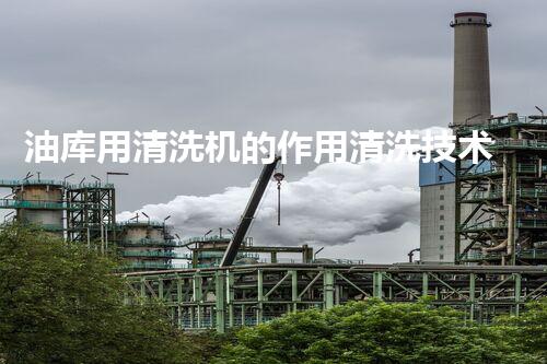 油库用清洗机的作用清洗技术如何提升油库安全与效率