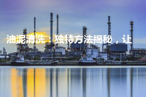 油泥清洗：独特方法揭秘，让储罐重焕新生！