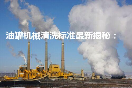 油罐机械清洗标准最新揭秘：你不明白的行业内幕！