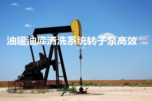 油罐油库清洗系统转子泵高效清洗技术如何提升油品安全性