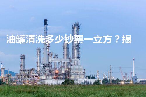 油罐清洗多少钞票一立方？揭秘行业内幕和省钞票秘诀！