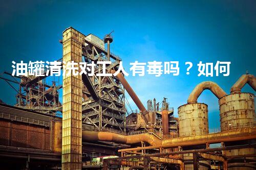 油罐清洗对工人有毒吗？如何保障工人安全？