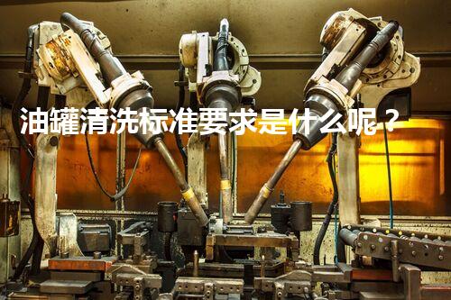 油罐清洗标准要求是什么呢？揭秘行业内幕，让你不再迷茫！
