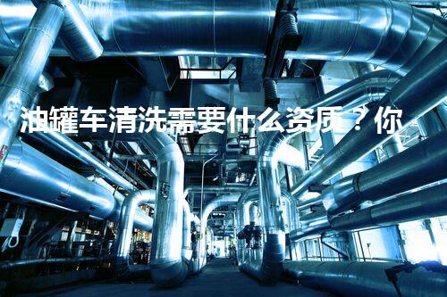 油罐车清洗需要什么资质？你不得不知的行业秘密！