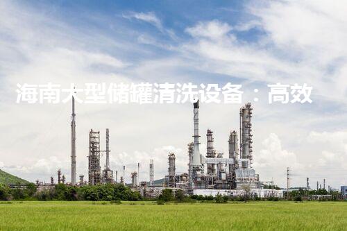 海南大型储罐清洗设备：高效环保处理方案领导者