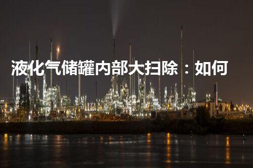液化气储罐内部大扫除：如何确保清洁无死角？