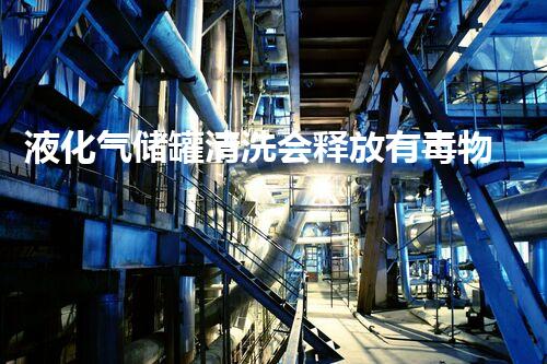 液化气储罐清洗会释放有毒物质吗？