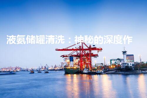 液氨储罐清洗：神秘的深度作业！