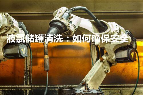 液氯储罐清洗：如何确保安全高效？