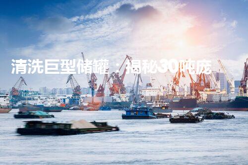 清洗巨型储罐：揭秘30吨庞然大物的奇幻世界！
