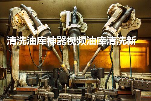 清洗油库神器视频油库清洗新技术揭秘你不可不知的秘密！