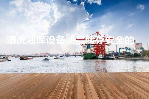 清洗油库设备油品储存安全的隐秘角落你了解吗
