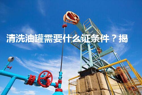 清洗油罐需要什么证条件？揭秘你不知道的行业秘密！