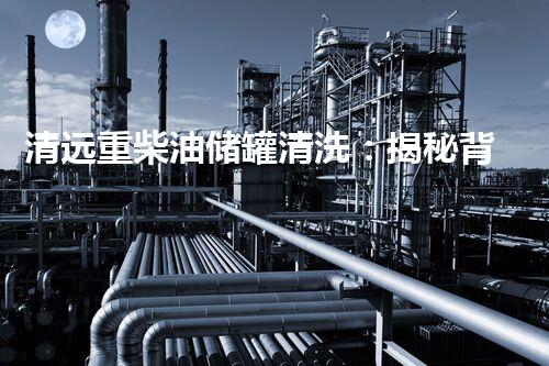 清远重柴油储罐清洗：揭秘背后的隐患与解决方案！