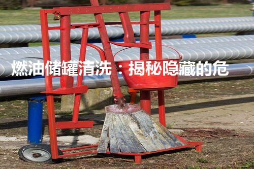 燃油储罐清洗：揭秘隐藏的危险，保护环境与生命！