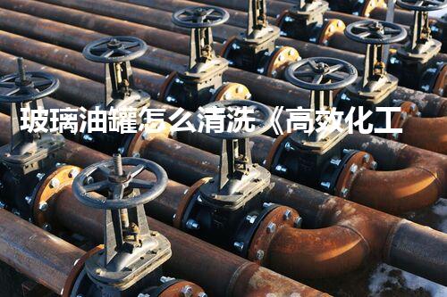 玻璃油罐怎么清洗《高效化工清洗技术：创新与实践的完美结合！》