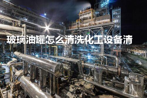 玻璃油罐怎么清洗化工设备清洗技术创新：突破关键难题，提升效率与安全！
