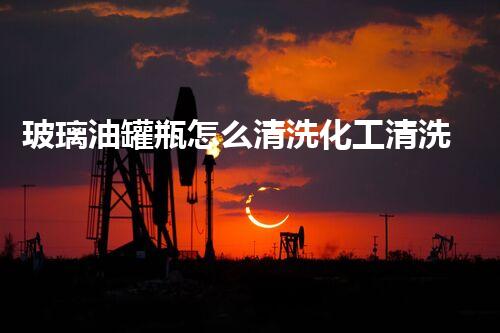 玻璃油罐瓶怎么清洗化工清洗高效技术：突破油罐清洗难题！