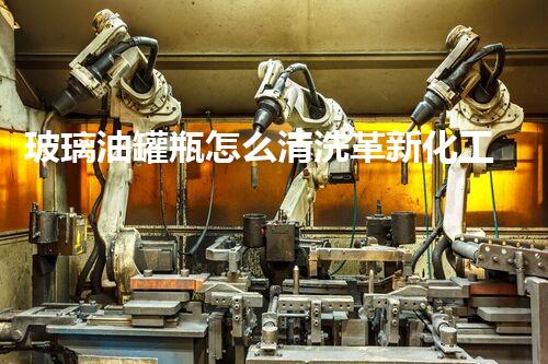 玻璃油罐瓶怎么清洗革新化工清洗技术：关键词的革命性突破！