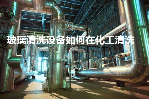 玻璃清洗设备如何在化工清洗中有效应用新型清洗剂提升工作效率和效果
