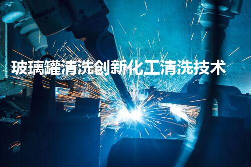 玻璃罐清洗创新化工清洗技术：突破性应用与未来发展前景？