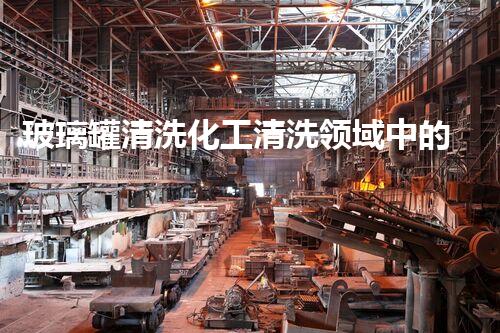 玻璃罐清洗化工清洗领域中的最新技术突破：如何提高清洗效率和安全性？