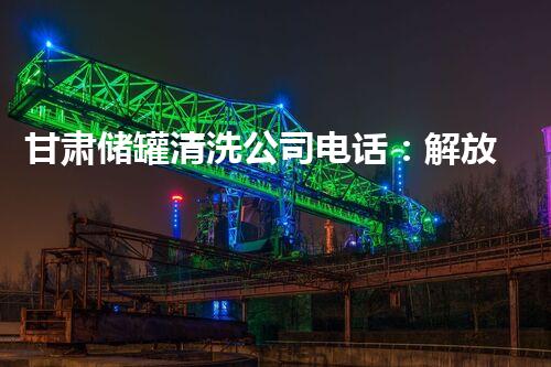 甘肃储罐清洗公司电话：解放您的疑虑，拨通一线通道！