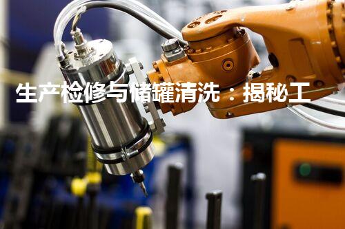 生产检修与储罐清洗：揭秘工业内的隐患与挑战！