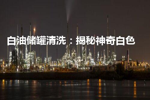 白油储罐清洗：揭秘神奇白色魔法，解决难题还原储罐新生！